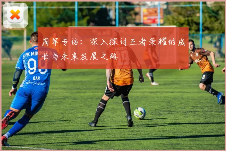 周军专访：深入探讨王者荣耀的成长与未来发展之路