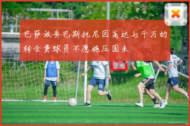 巴萨放弃巴斯托尼因高达七千万的转会费球员不愿施压国米