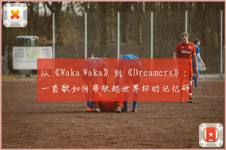 从《Waka Waka》到《Dreamers》：一首歌如何串联起世界杯的记忆碎片