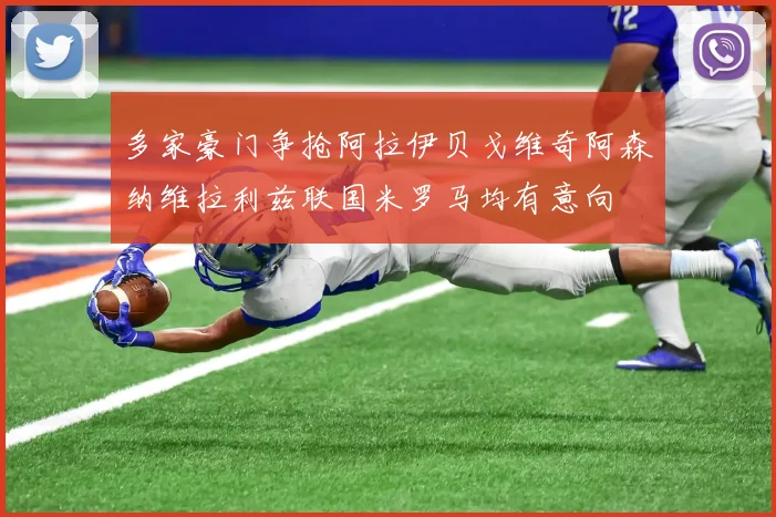 多家豪门争抢阿拉伊贝戈维奇阿森纳维拉利兹联国米罗马均有意向