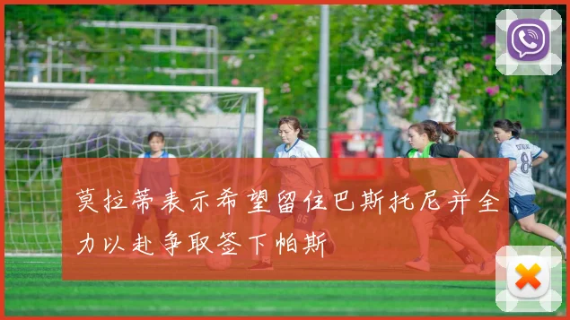 莫拉蒂表示希望留住巴斯托尼并全力以赴争取签下帕斯