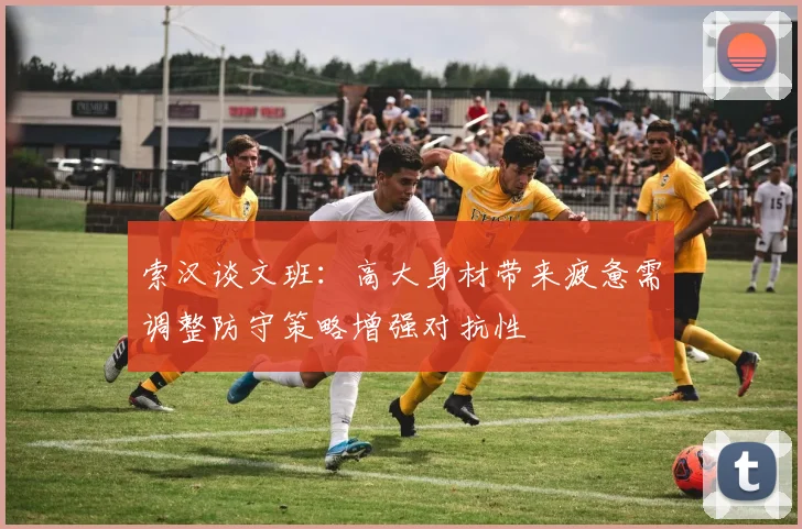 索汉谈文班：高大身材带来疲惫需调整防守策略增强对抗性