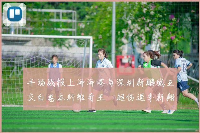 半场战报上海海港与深圳新鹏城互交白卷本科维奇王燊超伤退李新翔错失良机