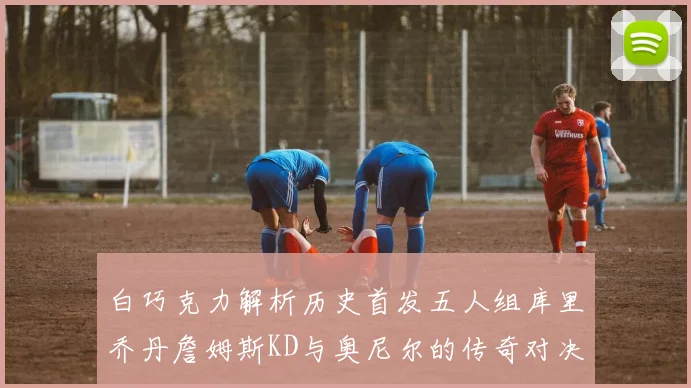白巧克力解析历史首发五人组库里乔丹詹姆斯KD与奥尼尔的传奇对决与影响