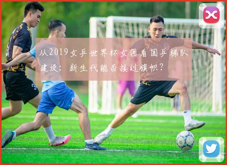 从2019女乒世界杯女团看国乒梯队建设：新生代能否接过旗帜？