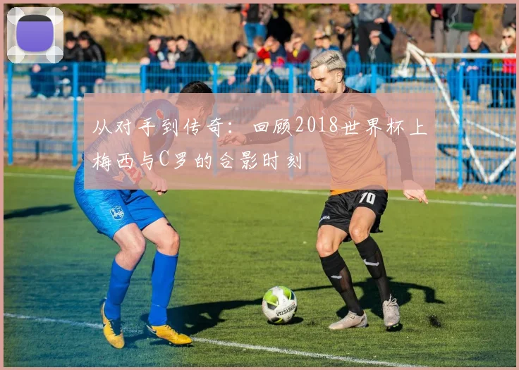 从对手到传奇：回顾2018世界杯上梅西与C罗的合影时刻