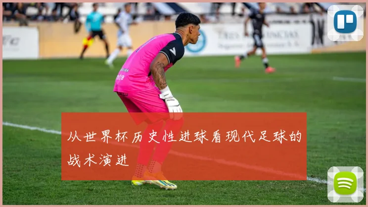 从世界杯历史性进球看现代足球的战术演进